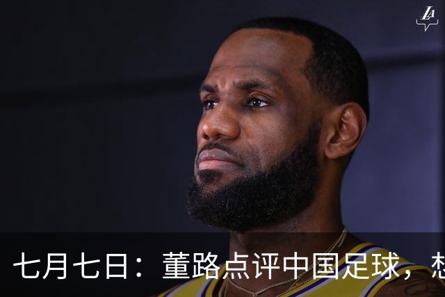七月七日：董路点评中国足球，想冲出亚洲，要学习佛得角的3大关键所在，才能实现真正突破