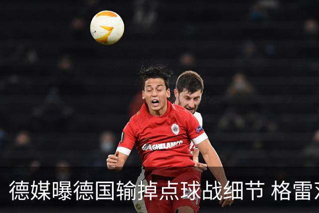 德媒曝德国输掉点球战细节 格雷茨卡安东佳夫临阵退水